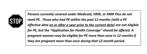 Stop. Persons currently covered under Medicaid, HMK, or HMK Plus do not need PE.  Those who had PE within hte past 12 months (with a PE effective date on or after a year prior to the current date) are not eligible for PE, but the "Application for Health Coverage" should be offered.  A pregnant woman may be eligible for PE more than once in 12 months if they are pregnanat more than once during that 12-month period.